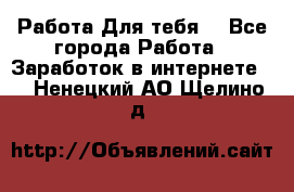 Работа Для тебя  - Все города Работа » Заработок в интернете   . Ненецкий АО,Щелино д.